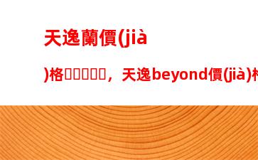 天逸蘭價(jià)格，天逸beyond價(jià)格